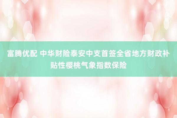 富腾优配 中华财险泰安中支首签全省地方财政补贴性樱桃气象指数保险