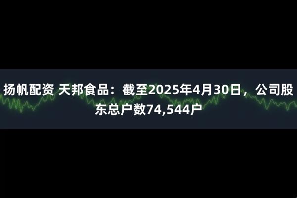 扬帆配资 天邦食品：截至2025年4月30日，公司股东总户数74,544户