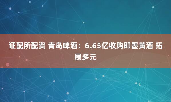 证配所配资 青岛啤酒：6.65亿收购即墨黄酒 拓展多元