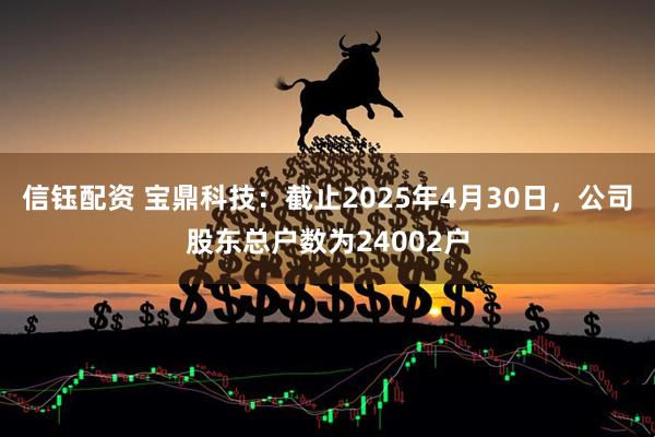信钰配资 宝鼎科技：截止2025年4月30日，公司股东总户数为24002户