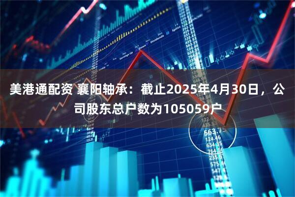 美港通配资 襄阳轴承：截止2025年4月30日，公司股东总户数为105059户