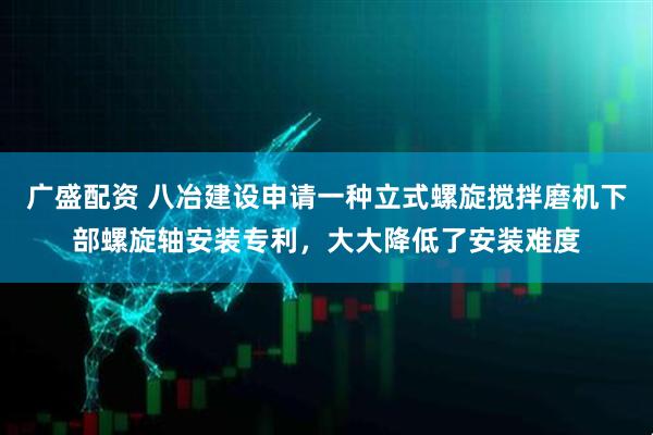 广盛配资 八冶建设申请一种立式螺旋搅拌磨机下部螺旋轴安装专利，大大降低了安装难度