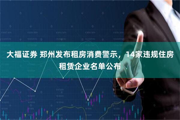大福证券 郑州发布租房消费警示，14家违规住房租赁企业名单公布