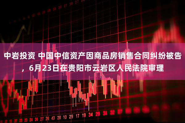 中岩投资 中国中信资产因商品房销售合同纠纷被告，6月23日在贵阳市云岩区人民法院审理