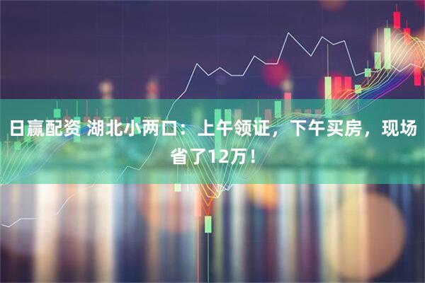 日赢配资 湖北小两口：上午领证，下午买房，现场省了12万！