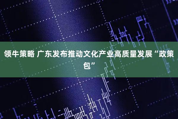 领牛策略 广东发布推动文化产业高质量发展“政策包”