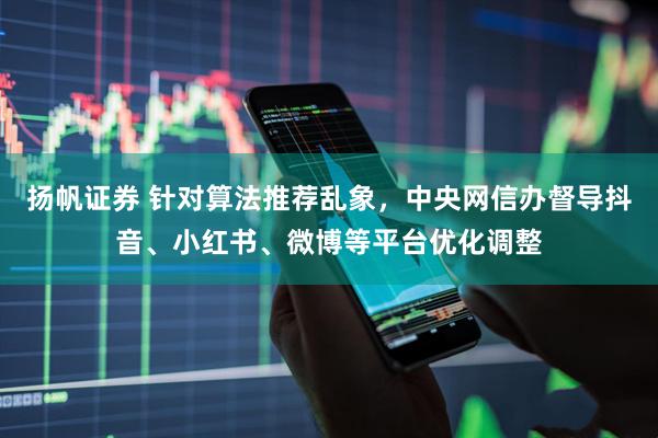 扬帆证券 针对算法推荐乱象，中央网信办督导抖音、小红书、微博等平台优化调整