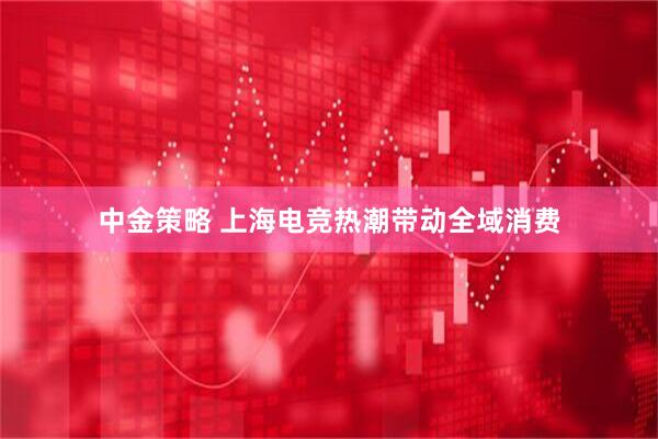 中金策略 上海电竞热潮带动全域消费