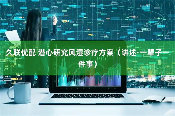 久联优配 潜心研究风湿诊疗方案（讲述·一辈子一件事）