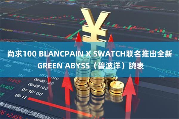 尚求100 BLANCPAIN X SWATCH联名推出全新 GREEN ABYSS（碧波洋）腕表