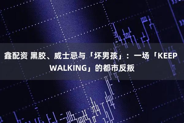 鑫配资 黑胶、威士忌与「坏男孩」：一场「KEEP WALKING」的都市反叛