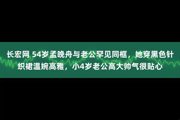 长宏网 54岁孟晚舟与老公罕见同框，她穿黑色针织裙温婉高雅，小4岁老公高大帅气很贴心