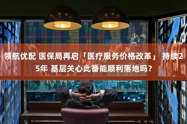 领航优配 医保局再启「医疗服务价格改革」 持续25年 基层关心此番能顺利落地吗？