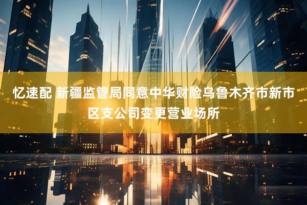 忆速配 新疆监管局同意中华财险乌鲁木齐市新市区支公司变更营业场所