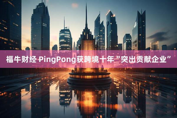 福牛财经 PingPong获跨境十年“突出贡献企业”