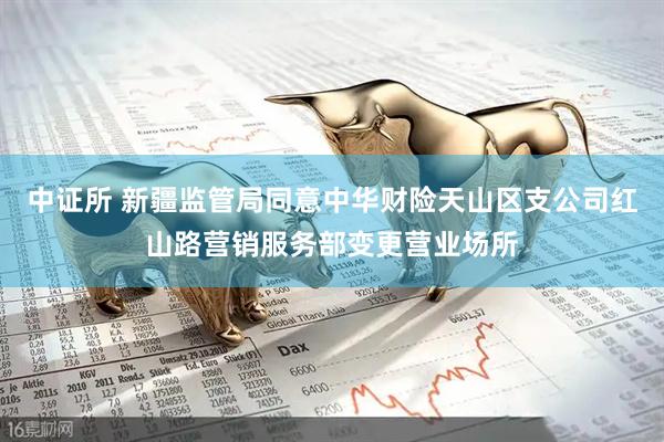 中证所 新疆监管局同意中华财险天山区支公司红山路营销服务部变更营业场所