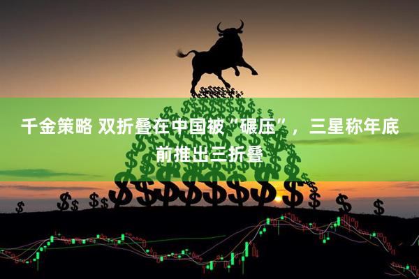 千金策略 双折叠在中国被“碾压”，三星称年底前推出三折叠