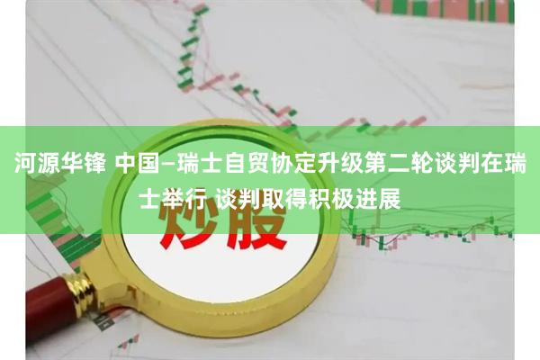 河源华锋 中国—瑞士自贸协定升级第二轮谈判在瑞士举行 谈判取得积极进展