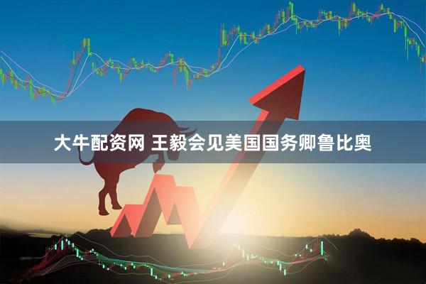 大牛配资网 王毅会见美国国务卿鲁比奥