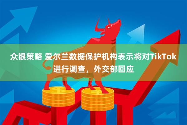 众银策略 爱尔兰数据保护机构表示将对TikTok进行调查，外交部回应
