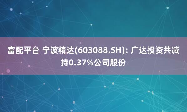 富配平台 宁波精达(603088.SH): 广达投资共减持0.37%公司股份