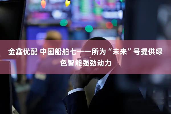 金鑫优配 中国船舶七一一所为“未来”号提供绿色智能强劲动力