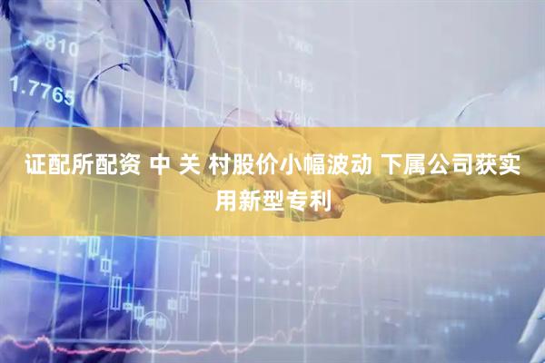 证配所配资 中 关 村股价小幅波动 下属公司获实用新型专利