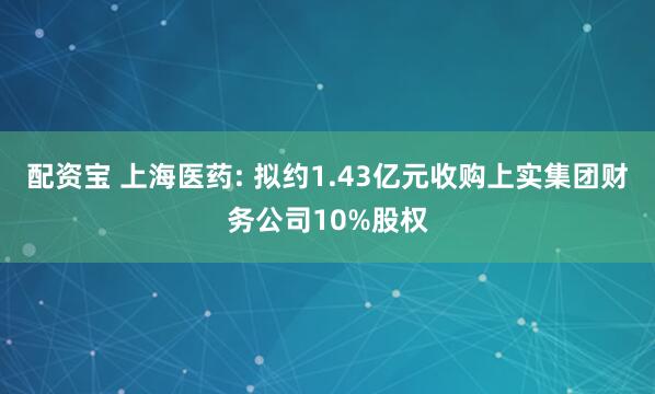 配资宝 上海医药: 拟约1.43亿元收购上实集团财务公司10%股权