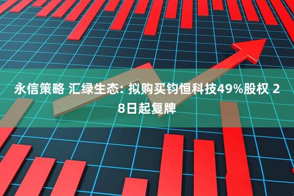 永信策略 汇绿生态: 拟购买钧恒科技49%股权 28日起复牌