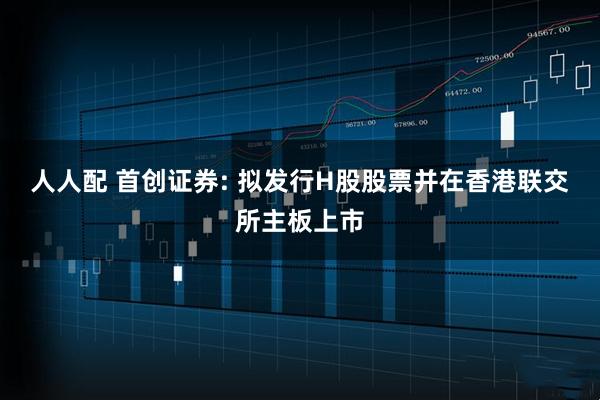 人人配 首创证券: 拟发行H股股票并在香港联交所主板上市