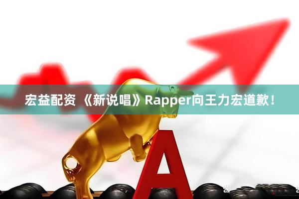 宏益配资 《新说唱》Rapper向王力宏道歉！