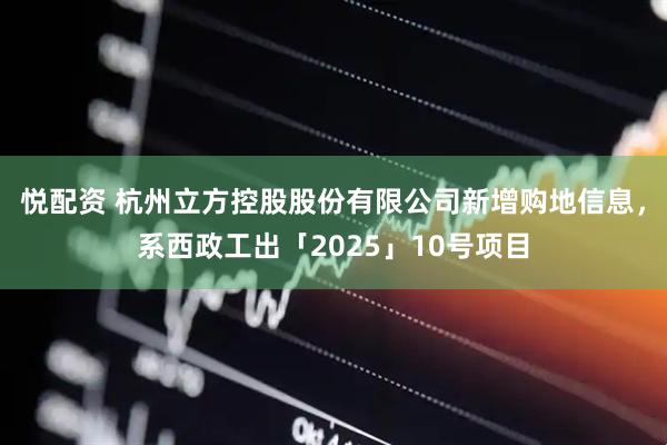 悦配资 杭州立方控股股份有限公司新增购地信息，系西政工出「2025」10号项目