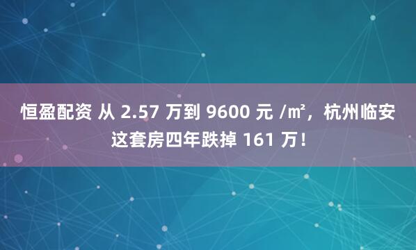 恒盈配资 从 2.57 万到 9600 元 /㎡，杭州临安这套房四年跌掉 161 万！