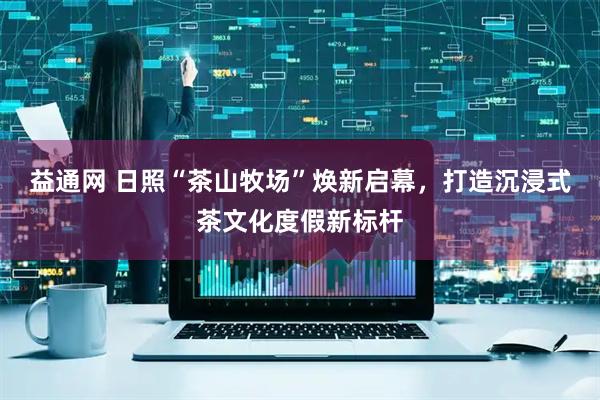 益通网 日照“茶山牧场”焕新启幕，打造沉浸式茶文化度假新标杆
