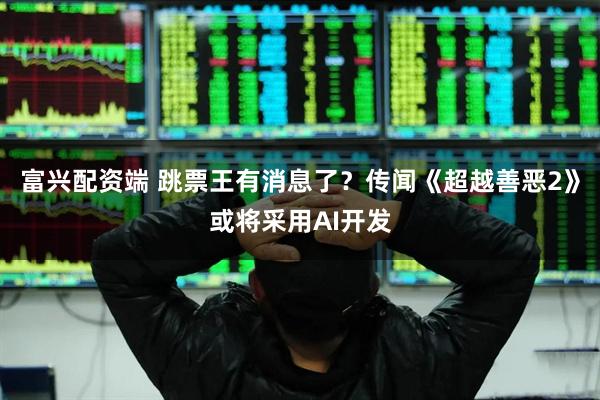 富兴配资端 跳票王有消息了？传闻《超越善恶2》或将采用AI开发