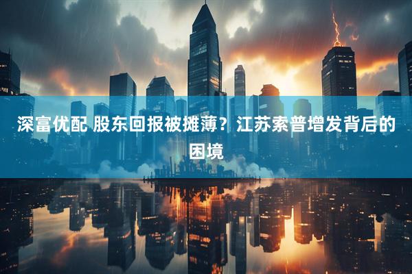 深富优配 股东回报被摊薄？江苏索普增发背后的困境