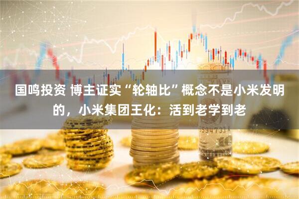 国鸣投资 博主证实“轮轴比”概念不是小米发明的，小米集团王化：活到老学到老