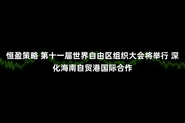 恒盈策略 第十一届世界自由区组织大会将举行 深化海南自贸港国际合作