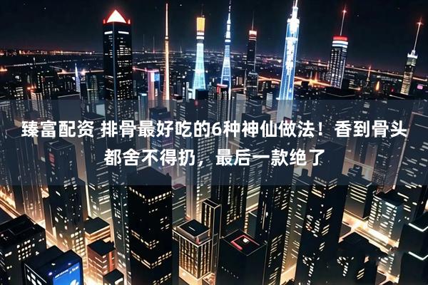 臻富配资 排骨最好吃的6种神仙做法！香到骨头都舍不得扔，最后一款绝了