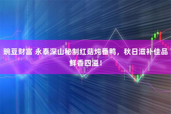 豌豆财富 永泰深山秘制红菇炖番鸭，秋日滋补佳品鲜香四溢！