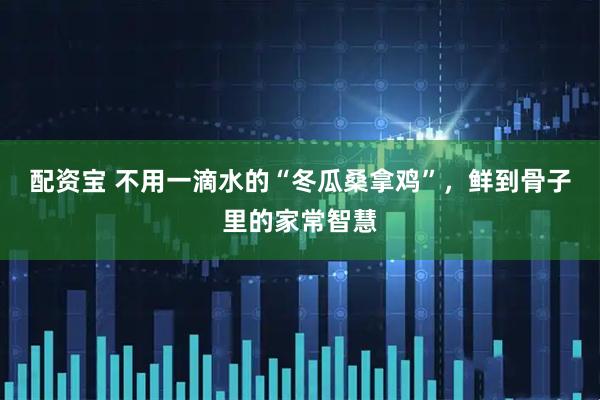 配资宝 不用一滴水的“冬瓜桑拿鸡”，鲜到骨子里的家常智慧