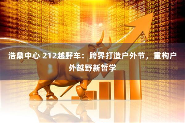 浩鼎中心 212越野车：跨界打造户外节，重构户外越野新哲学