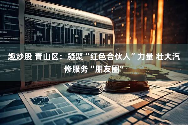 趣炒股 青山区：凝聚“红色合伙人”力量 壮大汽修服务“朋友圈”