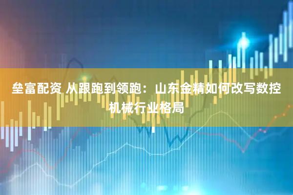 垒富配资 从跟跑到领跑：山东金精如何改写数控机械行业格局