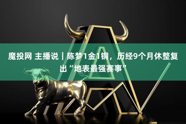 魔投网 主播说｜陈梦1金1铜，历经9个月休整复出“地表最强赛事”