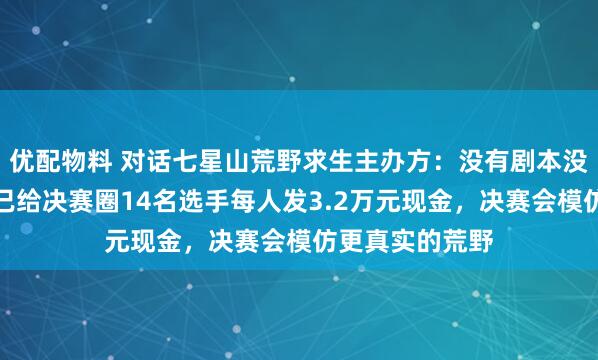 优配物料 对话七星山荒野求生主办方：没有剧本没有内定冠军，已给决赛圈14名选手每人发3.2万元现金，决赛会模仿更真实的荒野