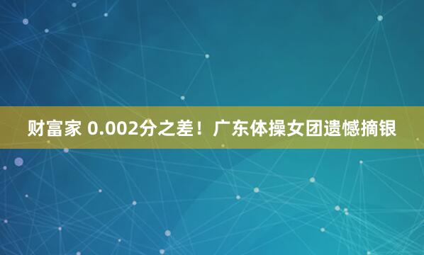 财富家 0.002分之差!广东体操女团遗憾摘银