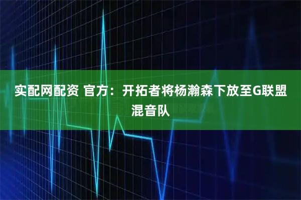 实配网配资 官方：开拓者将杨瀚森下放至G联盟混音队