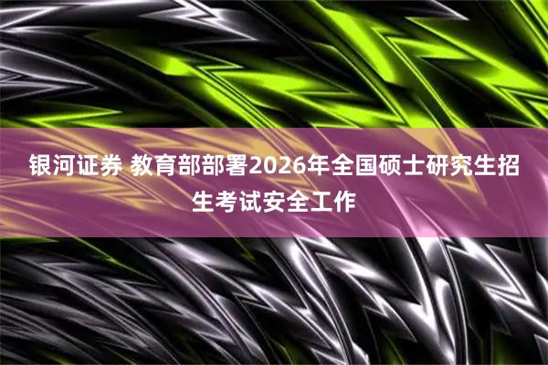 银河证券 教育部部署2026年全国硕士研究生招生考试安全工作