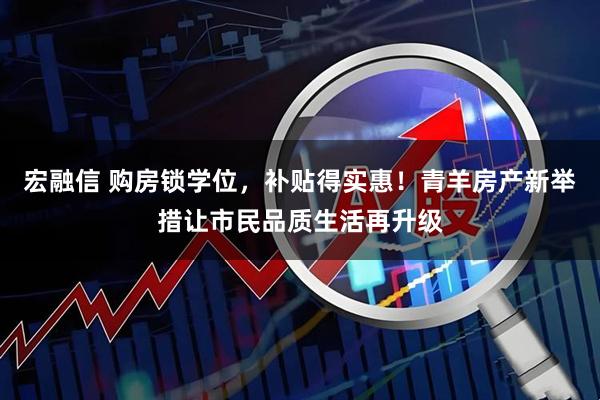 宏融信 购房锁学位，补贴得实惠！青羊房产新举措让市民品质生活再升级